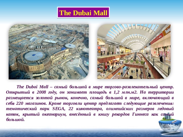 The Dubai Mall    The Dubai Mall – самый большой в мире торгово-развлекательный центр. Открытый в 2008 году, он занимает площадь в 1,2 млн.м2. На территории размещается золотой рынок, конечно, самый большой в мире, включающий в себя 220 магазинов. Кроме торговли центр предлагает следующие развлечения: тематический парк SEGA, 22 кинотеатра, олимпийских размеров ледовый каток, крытый океанариум, внесённый в книгу рекордов Гиннеса как самый большой. 