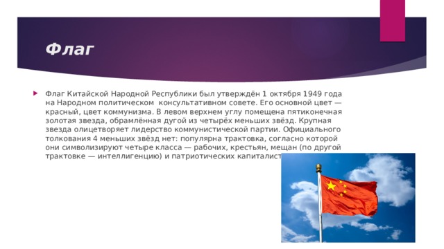 Флаг Флаг Китайской Народной Республики был утверждён 1 октября 1949 года на Народном политическом консультативном совете. Его основной цвет — красный, цвет коммунизма. В левом верхнем углу помещена пятиконечная золотая звезда, обрамлённая дугой из четырёх меньших звёзд. Крупная звезда олицетворяет лидерство коммунистической партии. Официального толкования 4 меньших звёзд нет: популярна трактовка, согласно которой они символизируют четыре класса — рабочих, крестьян, мещан (по другой трактовке — интеллигенцию) и патриотических капиталистов. 