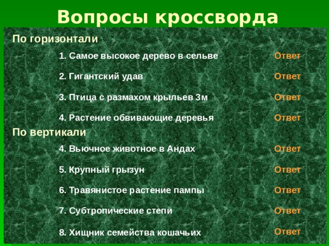 Вопросы кроссворда По горизонтали 1. Самое высокое дерево в сельве Ответ Ответ 2. Гигантский удав 3. Птица с размахом крыльев 3м Ответ 4. Растение обвивающие деревья Ответ По вертикали 4. Вьючное животное в Андах Ответ 5. Крупный грызун Ответ Ответ 6. Травянистое растение пампы Ответ 7. Субтропические степи Ответ 8. Хищник семейства кошачьих 