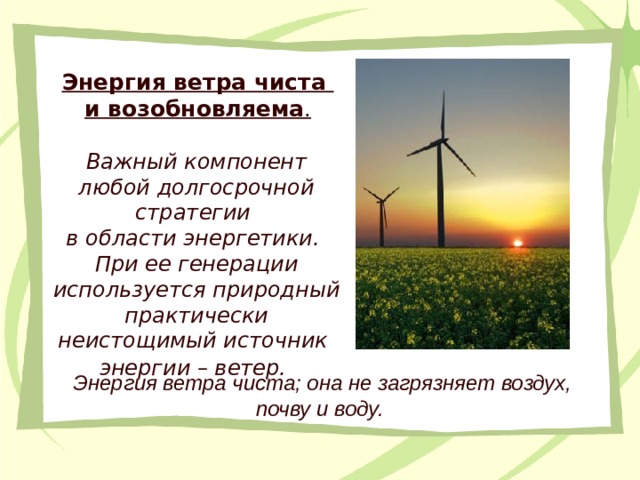 Энергия ветра чиста и возобновляема . Важный компонент любой долгосрочной стратегии в области энергетики. При ее генерации используется природный практически неистощимый источник энергии – ветер.  Энергия ветра чиста; она не загрязняет воздух, почву и воду.  