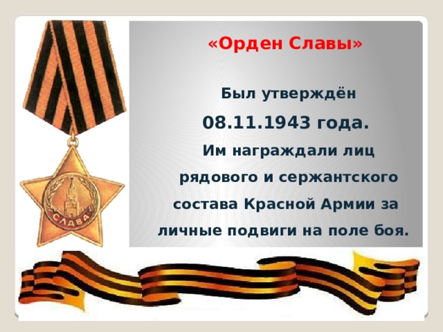   «Орден Славы»   Был утверждён  08.11.1943 года.  Им награждали лиц  рядового и сержантского состава Красной Армии за личные подвиги на поле боя. ООР 
