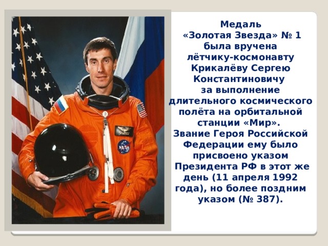 Медаль  «Золотая Звезда» № 1 была вручена  лётчику-космонавту  Крикалёву Сергею Константиновичу  за выполнение длительного космического полёта на орбитальной станции «Мир». Звание Героя Российской Федерации ему было присвоено указом  Президента РФ в этот же день (11 апреля 1992 года), но более поздним указом (№ 387). 