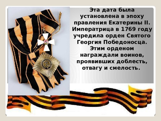 Эта дата была установлена в эпоху правления Екатерины II. Императрица в 1769 году учредила орден Святого Георгия Победоносца. Этим орденом награждали воинов, проявивших доблесть, отвагу и смелость. 