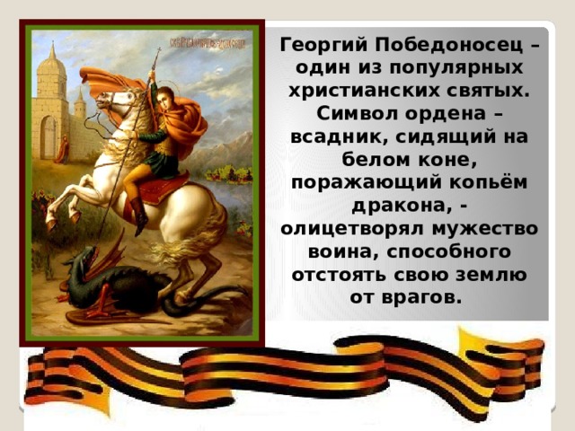 Георгий Победоносец – один из популярных христианских святых. Символ ордена – всадник, сидящий на белом коне, поражающий копьём дракона, - олицетворял мужество воина, способного отстоять свою землю от врагов. 