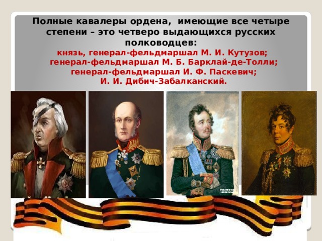  Полные кавалеры ордена, имеющие все четыре степени – это четверо выдающихся русских полководцев:  князь, генерал-фельдмаршал М. И. Кутузов;  генерал-фельдмаршал М. Б. Барклай-де-Толли;  генерал-фельдмаршал И. Ф. Паскевич;  И. И. Дибич-Забалканский. 