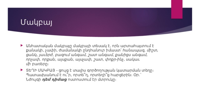 Մակբայ Անհատական մակբայը մակբայի տեսակ է, որն արտահայտում է քանակի, չափի, ժամանակի ընդհանուր իմաստ՝  հանապազ, միշտ, ցանկ, յաւերժ, բազում անգամ, շատ անգամ, քանիցս անգամ, որչափ, որքան, այսքան, այսչափ, շատ, փոքր-ինչ, սակաւ մի  բառերը։ ՏԵՂԻ ՄԱԿԲԱՅ - ցույց է տալիս գործողության կատարման տեղը։ Պատասխանում է ու՞ր, որտե՞ղ, որտեղի՞ց հարցերին։ Օր.` Նժույգի  դեմ դիմաց  ոստոստում էր մտրուկը։ 