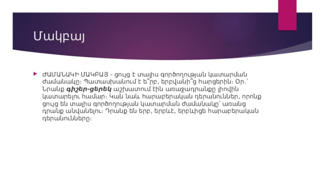 Մակբայ ԺԱՄԱՆԱԿԻ ՄԱԿԲԱՅ - ցույց է տալիս գործողության կատարման ժամանակը։ Պատասխանում է ե՞րբ, երբվանի՞ց հարցերին։ Օր.` Նրանք  գիշեր-ցերեկ  աշխատում էին առաջադրանքը լիովին կատարելու համար։ Կան նաև հարաբերական դերանուններ, որոնք ցույց են տալիս գործողության կատարման ժամանակը՝ առանց դրանք անվանելու։ Դրանք են երբ, երբևէ, երբևիցե հարաբերական դերանունները։ 