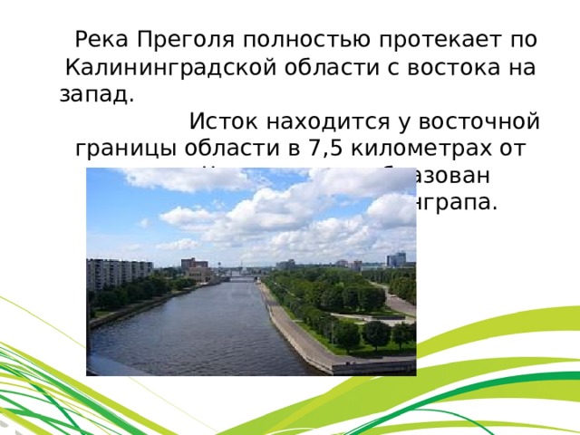  Река Преголя полностью протекает по Калининградской области с востока на запад. Исток находится у восточной границы области в 7,5 километрах от города Черняховска, образован слиянием рек Инструч и Анграпа.  