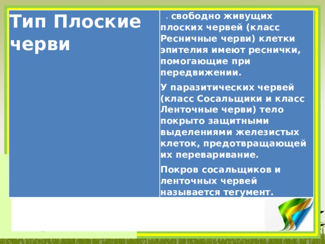 Тип Плоские черви  У свободно живущих плоских червей (класс Ресничные черви) клетки эпителия имеют реснички, помогающие при передвижении. У паразитических червей (класс Сосальщики и класс Ленточные черви) тело покрыто защитными выделениями железистых клеток, предотвращающей их переваривание. Покров сосальщиков и ленточных червей называется тегумент. 