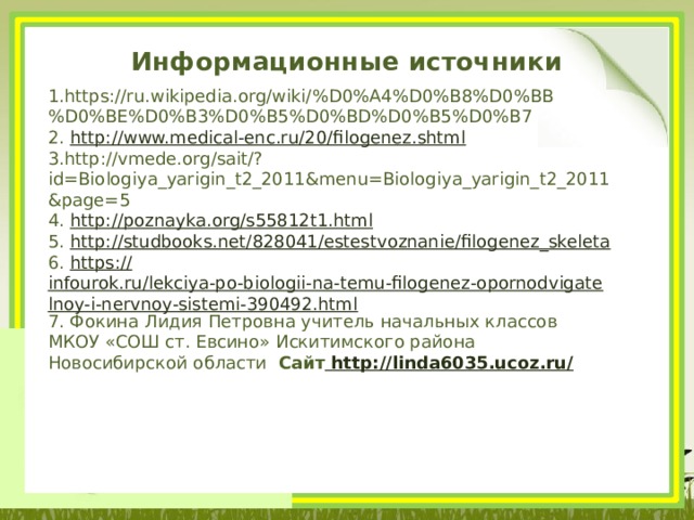 Информационные источники 1.https://ru.wikipedia.org/wiki/%D0%A4%D0%B8%D0%BB%D0%BE%D0%B3%D0%B5%D0%BD%D0%B5%D0%B7 2. http:// www.medical-enc.ru/20/filogenez.shtml 3.http://vmede.org/sait/?id=Biologiya_yarigin_t2_2011&menu=Biologiya_yarigin_t2_2011&page=5 4. http:// poznayka.org/s55812t1.html 5. http:// studbooks.net/828041/estestvoznanie/filogenez_skeleta 6. https:// infourok.ru/lekciya-po-biologii-na-temu-filogenez-opornodvigatelnoy-i-nervnoy-sistemi-390492.html 7. Фокина Лидия Петровна учитель начальных классов МКОУ «СОШ ст. Евсино» Искитимского района Новосибирской области Сайт http://linda6035.ucoz.ru/  