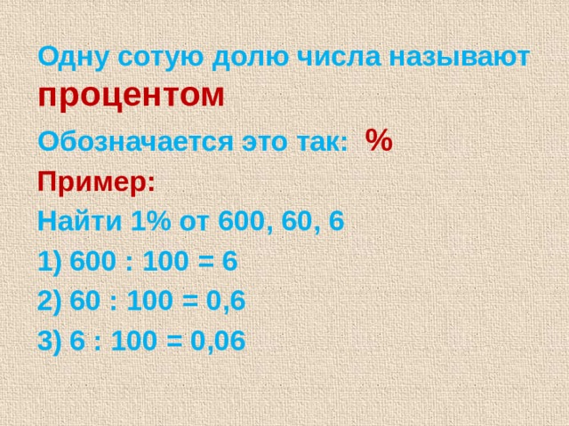 Одну сотую долю числа называют процентом Обозначается это так: % Пример:  Найти 1% от 600, 60, 6 600 : 100 = 6 60 : 100 = 0,6 6 : 100 = 0,06 3 