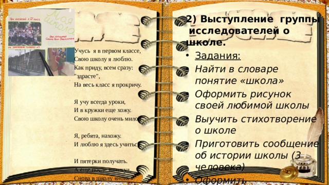 2) Выступление группы исследователей о школе. Задания: Найти в словаре понятие «школа» Оформить рисунок своей любимой школы Выучить стихотворение о школе Приготовить сообщение об истории школы (3 человека) Оформить фотовыставку Учусь я в первом классе,  Свою школу я люблю.  Как приду, всем сразу: 