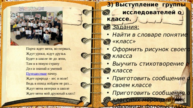 3) Выступление группы  исследователей о классе. Задания: Найти в словаре понятие «класс» Оформить рисунок своего класса Выучить стихотворение о классе Приготовить сообщение о своем классе Приготовить сообщение о классных мероприятиях Оформить фотовыставку Парта ждет меня, во-первых,  Ждут уроки, ждут друзья.  Будет в школе не до лени,  Там я в новую страну  Дел и знаний и умений  Путешествие начну.  Ждет природа - лес и поле!  Ведь в поход пойдем не раз…  Ждут меня пятерки в школе  Ждет меня мой дружный класс! 