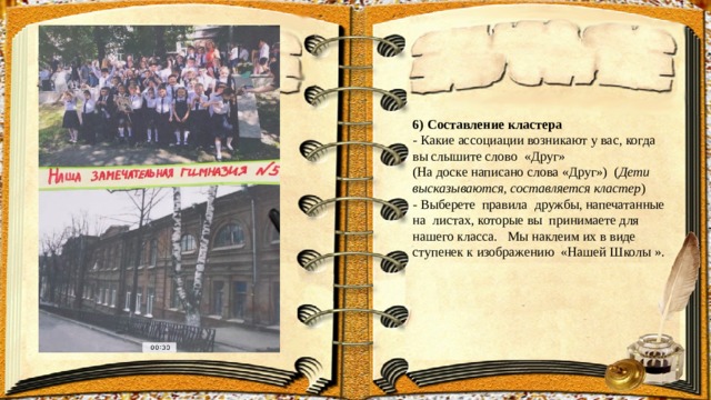 6) Составление кластера - Какие ассоциации возникают у вас, когда вы слышите слово «Друг» (На доске написано слова «Друг») ( Дети высказываются, составляется кластер ) - Выберете правила дружбы, напечатанные на листах, которые вы принимаете для нашего класса. Мы наклеим их в виде ступенек к изображению «Нашей Школы ». 