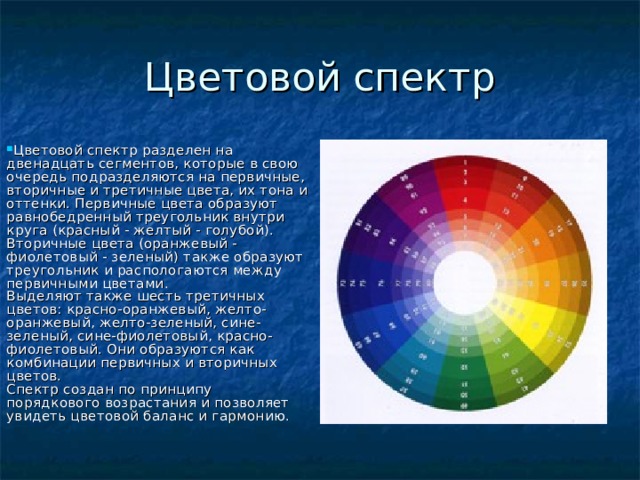 Цветовой спектр Цветовой спектр разделен на двенадцать сегментов, которые в свою очередь подразделяются на первичные, вторичные и третичные цвета, их тона и оттенки. Первичные цвета образуют равнобедренный треугольник внутри круга (красный - желтый - голубой). Вторичные цвета (оранжевый - фиолетовый - зеленый) также образуют треугольник и распологаются между первичными цветами.  Выделяют также шесть третичных цветов: красно-оранжевый, желто-оранжевый, желто-зеленый, сине-зеленый, сине-фиолетовый, красно-фиолетовый. Они образуются как комбинации первичных и вторичных цветов.  Спектр создан по принципу порядкового возрастания и позволяет увидеть цветовой баланс и гармонию.      