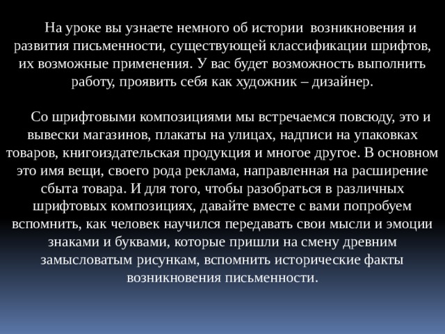 На уроке вы узнаете немного об истории возникновения и развития письменности, существующей классификации шрифтов, их возможные применения. У вас будет возможность выполнить работу, проявить себя как художник – дизайнер. Со шрифтовыми композициями мы встречаемся повсюду, это и вывески магазинов, плакаты на улицах, надписи на упаковках товаров, книгоиздательская продукция и многое другое. В основном это имя вещи, своего рода реклама, направленная на расширение сбыта товара. И для того, чтобы разобраться в различных шрифтовых композициях, давайте вместе с вами попробуем вспомнить, как человек научился передавать свои мысли и эмоции знаками и буквами, которые пришли на смену древним замысловатым рисункам, вспомнить исторические факты возникновения письменности. 