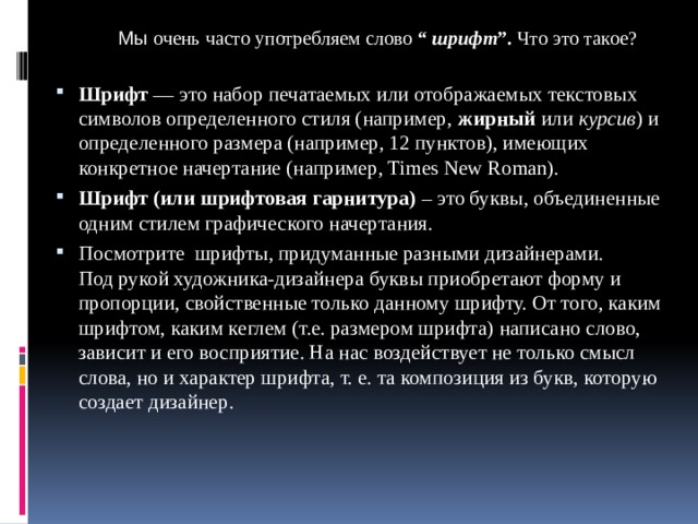 Мы очень часто употребляем слово  “ шрифт ”.  Что это такое? Шрифт — это набор печатаемых или отображаемых текстовых символов определенного стиля (например, жирный или курсив ) и определенного размера (например, 12 пунктов), имеющих конкретное начертание (например, Times New Roman). Шрифт (или шрифтовая гарнитура) – это буквы, объединенные одним стилем графического начертания. Посмотрите шрифты, придуманные разными дизайнерами.  Под рукой художника-дизайнера буквы приобретают форму и пропорции, свойственные только данному шрифту. От того, каким шрифтом, каким кеглем (т.е. размером шрифта) написано слово, зависит и его восприятие. На нас воздействует не только смысл слова, но и характер шрифта, т. е. та композиция из букв, которую создает дизайнер. 