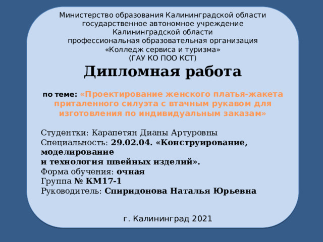 Министерство образования Калининградской области государственное автономное учреждение Калининградской области профессиональная образовательная организация «Колледж сервиса и туризма» (ГАУ КО ПОО КСТ) Дипломная работа по теме: «Проектирование женского платья-жакета приталенного силуэта с втачным рукавом для изготовления по индивидуальным заказам»  Студентки: Карапетян Дианы Артуровны Специальность: 29.02.04. «Конструирование, моделирование и технология швейных изделий». Форма обучения: очная Группа № КМ17-1 Руководитель: Спиридонова Наталья Юрьевна  г. Калининград 2021 