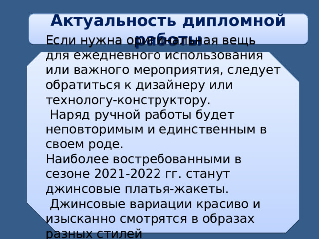 Актуальность дипломной работы Если нужна оригинальная вещь для ежедневного использования или важного мероприятия, следует обратиться к дизайнеру или технологу-конструктору.  Наряд ручной работы будет неповторимым и единственным в своем роде. Наиболее востребованными в сезоне 2021-2022 гг. станут джинсовые платья-жакеты.  Джинсовые вариации красиво и изысканно смотрятся в образах разных стилей  