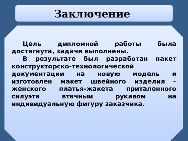 Заключение   Цель дипломной работы была достигнута, задачи выполнены. В результате был разработан пакет конструкторско-технологической документации на новую модель и изготовлен макет швейного изделия – женского платья-жакета приталенного силуэта втачным рукавом на индивидуальную фигуру заказчика.  