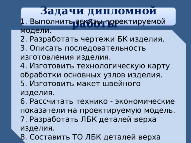 Задачи дипломной работы 1.  Выполнить эскизы проектируемой модели. 2. Разработать чертежи БК изделия. 3. Описать последовательность изготовления изделия. 4. Изготовить технологическую карту обработки основных узлов изделия. 5. Изготовить макет швейного изделия. 6. Рассчитать технико - экономические показатели на проектируемую модель. 7. Разработать ЛБК деталей верха изделия. 8. Составить ТО ЛБК деталей верха изделия.   