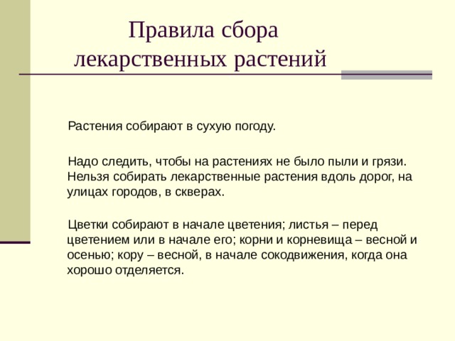  Правила сбора  лекарственных растений  Растения собирают в сухую погоду.  Надо следить, чтобы на растениях не было пыли и грязи.  Нельзя собирать лекарственные растения вдоль дорог, на улицах городов, в скверах.    Цветки собирают в начале цветения; листья – перед цветением или в начале его; корни и корневища – весной и осенью; кору – весной, в начале сокодвижения, когда она хорошо отделяется. 