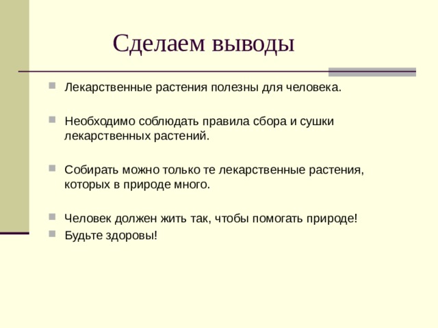  Сделаем выводы Лекарственные растения полезны для человека. Необходимо соблюдать правила сбора и сушки лекарственных растений. Собирать можно только те лекарственные растения, которых в природе много. Человек должен жить так, чтобы помогать природе! Будьте здоровы! 