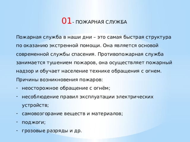  01 - ПОЖАРНАЯ СЛУЖБА Пожарная служба в наши дни – это самая быстрая структура по оказанию экстренной помощи. Она является основой современной службы спасения. Противопожарная служба занимается тушением пожаров, она осуществляет пожарный надзор и обучает население технике обращения с огнем.  Причины возникновения пожаров: неосторожное обращение с огнём; несоблюдение правил эксплуатации электрических устройств; самовозгорание веществ и материалов; поджоги; грозовые разряды и др. 