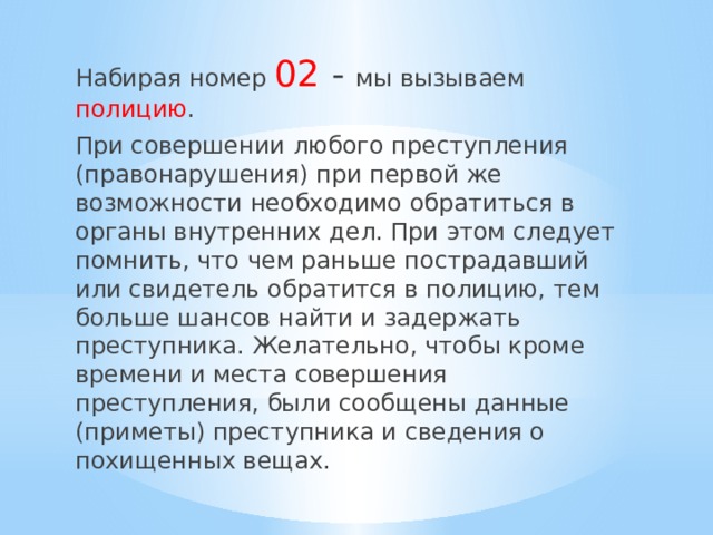 Набирая номер 02 - мы вызываем полицию . При совершении любого преступления (правонарушения) при первой же возможности необходимо обратиться в органы внутренних дел. При этом следует помнить, что чем раньше пострадавший или свидетель обратится в полицию, тем больше шансов найти и задержать преступника. Желательно, чтобы кроме времени и места совершения преступления, были сообщены данные (приметы) преступника и сведения о похищенных вещах. 