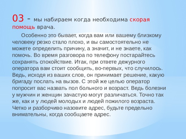 03 - мы набираем когда необходима скорая помощь врача.  Особенно это бывает, когда вам или вашему близкому человеку резко стало плохо, и вы самостоятельно не можете определить причину, а значит, и не знаете, как помочь. Во время разговора по телефону постарайтесь сохранять спокойствие. Итак, при ответе дежурного оператора вам стоит сообщить, во-первых, что случилось. Ведь, исходя из ваших слов, он принимает решение, какую бригаду послать на вызов. С этой же целью оператор попросит вас назвать пол больного и возраст. Ведь болезни у мужчин и женщин зачастую могут различаться. Точно так же, как и у людей молодых и людей пожилого возраста. Четко и разборчиво назовите адрес, будьте предельно внимательны, когда сообщаете адрес. 