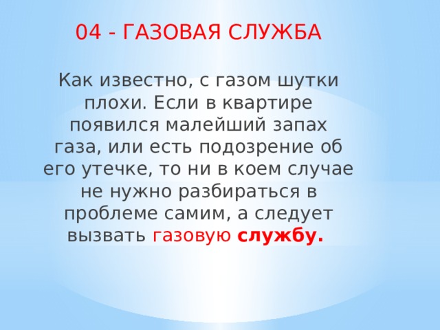 04 - ГАЗОВАЯ СЛУЖБА Как известно, с газом шутки плохи. Если в квартире появился малейший запах газа, или есть подозрение об его утечке, то ни в коем случае не нужно разбираться в проблеме самим, а следует вызвать газовую  службу.     