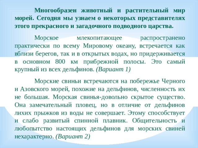 Многообразен животный и растительный мир морей. Сегодня мы узнаем о некоторых представителях этого прекрасного и загадочного подводного царства.    Морское млекопитающее распространено практически по всему Мировому океану, встречается как вблизи берегов, так и в открытых водах, но придерживается в основном 800 км прибрежной полосы. Это самый крупный из всех дельфинов. (Вариант 1)    Морские свиньи встречаются на побережье Черного и Азовского морей, похожие на дельфинов, численность их не большая. Морская свинья-довольно скрытое существо. Она замечательный пловец, но в отличие от дельфинов лихих прыжков из воды не совершает. Этому способствует и слабо развитый спинной плавник. Общительность и любопытство настоящих дельфинов для морских свиней нехарактерно. (Вариант 2)