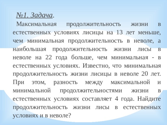 № 1. Задача . Максимальная продолжительность жизни в естественных условиях лисицы на 13 лет меньше, чем минимальная продолжительность в неволе, а наибольшая продолжительность жизни лисы в неволе на 22 года больше, чем минимальная - в естественных условиях. Известно, что минимальная продолжительность жизни лисицы в неволе 20 лет. При этом, разность между максимальной и минимальной продолжительностями жизни в естественных условиях составляет 4 года. Найдите продолжительность жизни лисы в естественных условиях и в неволе?