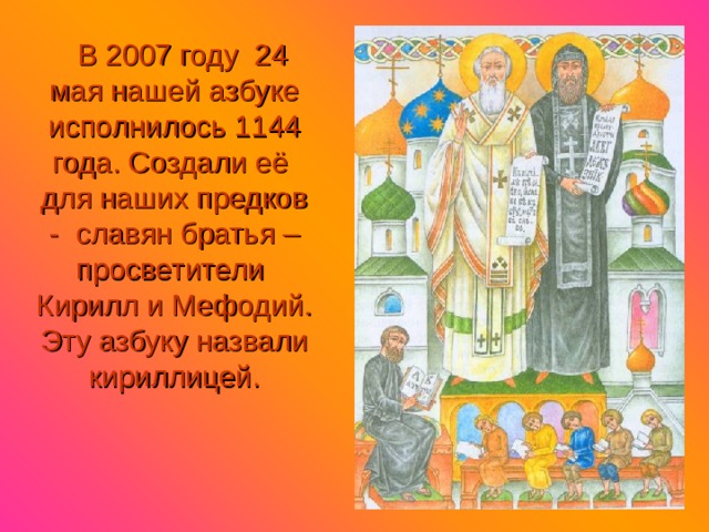 В 2007 году 24 мая нашей азбуке исполнилось 1144 года. Создали её для наших предков - славян братья – просветители Кирилл и Мефодий. Эту азбуку назвали кириллицей. 