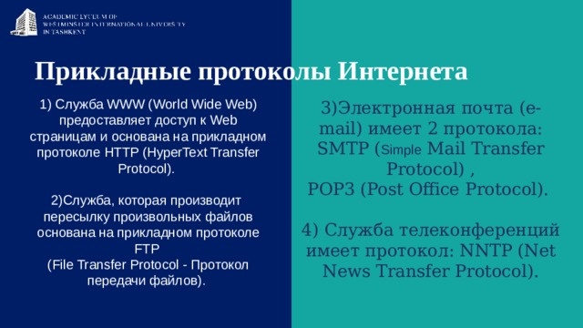 Прикладные протоколы Интернета    1) Служба WWW (World Wide Web) предоставляет доступ к Web страницам и основана на прикладном протоколе HTTP (HyperText Transfer Protocol). 2)Служба, которая производит пересылку произвольных файлов основана на прикладном протоколе FTP  (File Transfer Protocol - Протокол передачи файлов). 3)Электронная почта (e-mail) имеет 2 протокола: SMTP ( Simple Mail Transfer Protocol) , POP3 (Post Office Protocol). 4) Служба телеконференций имеет протокол: NNTP (Net News Transfer Protocol). 
