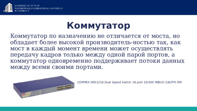 Коммутатор Коммутатор по назначению не отличается от моста, но обладает более высокой производитель-ностью так, как мост в каждый момент времени может осуществлять передачу кадров только между одной парой портов, а коммутатор одновременно поддерживает потоки данных между всеми своими портами.  COMPEX SRX1216 Dual Speed Switch 16 port 10/100 MBit/S (16UTP) RM 