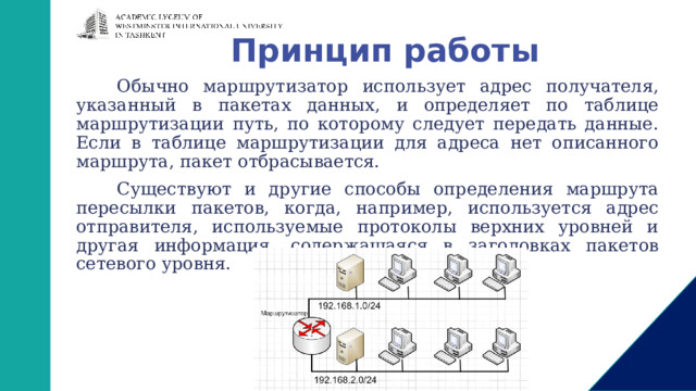 Принцип работы Обычно маршрутизатор использует адрес получателя, указанный в пакетах данных, и определяет по таблице маршрутизации путь, по которому следует передать данные. Если в таблице маршрутизации для адреса нет описанного маршрута, пакет отбрасывается. Существуют и другие способы определения маршрута пересылки пакетов, когда, например, используется адрес отправителя, используемые протоколы верхних уровней и другая информация, содержащаяся в заголовках пакетов сетевого уровня. 