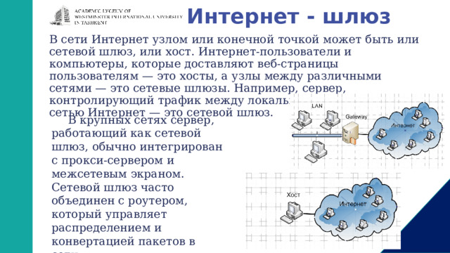 Интернет - шлюз В сети Интернет узлом или конечной точкой может быть или сетевой шлюз, или хост. Интернет-пользователи и компьютеры, которые доставляют веб-страницы пользователям — это хосты, а узлы между различными сетями — это сетевые шлюзы. Например, сервер, контролирующий трафик между локальной сетью компании и сетью Интернет — это сетевой шлюз. В крупных сетях сервер, работающий как сетевой шлюз, обычно интегрирован с прокси-сервером и межсетевым экраном. Сетевой шлюз часто объединен с роутером, который управляет распределением и конвертацией пакетов в сети. 