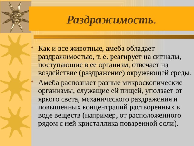 Раздражимость . Как и все животные, амеба обладает раздражимостью, т. е. реагирует на сигналы, поступающие в ее организм, отвечает на воздействие (раздражение) окружающей среды. Амеба распознает разные микроскопические организмы, служащие ей пищей, уползает от яркого света, механического раздражения и повышенных концентраций растворенных в воде веществ (например, от расположенного рядом с ней кристаллика поваренной соли). 