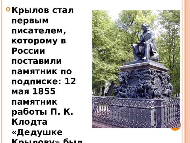 Крылов стал первым писателем, которому в России поставили памятник по подписке: 12 мая 1855 памятник работы П. К. Клодта «Дедушке Крылову» был поставлен в Летнем саду в Петербурге.