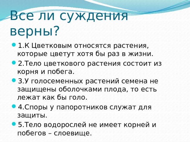 Все ли суждения верны? 1.К Цветковым относятся растения, которые цветут хотя бы раз в жизни. 2.Тело цветкового растения состоит из корня и побега. 3.У голосеменных растений семена не защищены оболочками плода, то есть лежат как бы голо. 4.Споры у папоротников служат для защиты. 5.Тело водорослей не имеет корней и побегов – слоевище. 