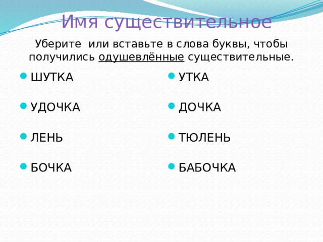 Имя существительное   Уберите или вставьте в слова буквы, чтобы получились одушевлённые существительные. ШУТКА УДОЧКА ЛЕНЬ БОЧКА УТКА ДОЧКА ТЮЛЕНЬ БАБОЧКА 