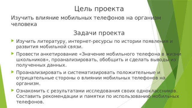 Цель проекта Изучить влияние мобильных телефонов на организм человека Задачи проекта Изучить литературу, интернет-ресурсы по истории появления и развития мобильной связи. Провести анкетирование «Значение мобильного телефона в жизни школьников», проанализировать, обобщить и сделать выводы из полученных данных. Проанализировать и систематизировать положительные и отрицательные стороны о влиянии мобильных телефонов на организм. Ознакомить с результатами исследования своих одноклассников. Составить рекомендации и памятки по использованию мобильных телефонов. 