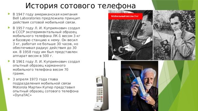 История сотового телефона В 1947 году американская компания Bell Laboratories предложила принцип действия сотовой мобильной связи. В 1957 году Л. И. Куприянович создал в СССР экспериментальный образец мобильного телефона ЛК-1 весом 3 кг и базовую станцию к нему. Он весил 3 кг, работал не больше 30 часов, но обеспечивал радиус действия до 30 км. В 1958 году им был представлен аппарат весом в 500 г. В 1961 году Л. И. Куприянович создал опытный образец карманного мобильного телефона весом 70 грамм. 3 апреля 1973 года глава подразделения мобильной связи Motorola Мартин Купер представил опытный образец сотового телефона «DynaTAC» 