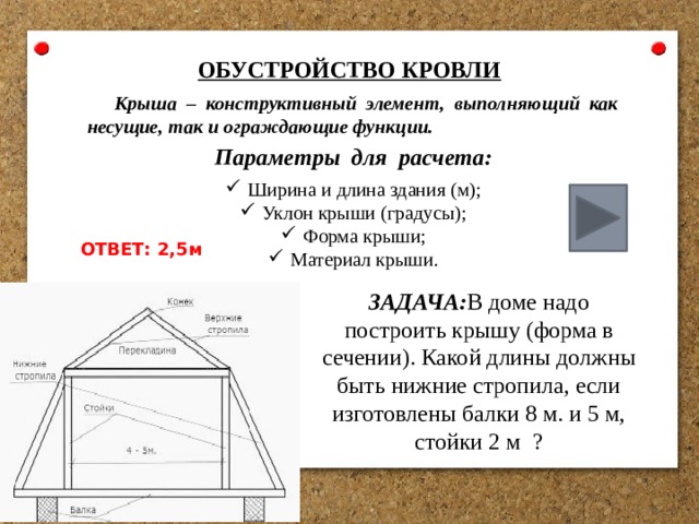 ОБУСТРОЙСТВО КРОВЛИ Крыша – конструктивный элемент, выполняющий как несущие, так и ограждающие функции. Параметры для расчета: Ширина и длина здания (м); Уклон крыши (градусы); Форма крыши; Материал крыши. ОТВЕТ: 2,5м ЗАДАЧА: В доме надо построить крышу (форма в сечении). Какой длины должны быть нижние стропила, если изготовлены балки 8 м. и 5 м, стойки 2 м ? 