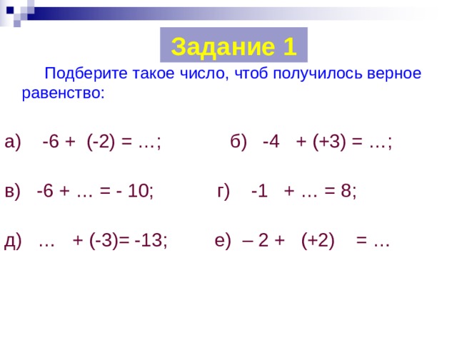 Задание 1   Подберите такое число, чтоб получилось верное равенство: а) -6 + (-2) = …; б) -4 + (+3) = …; в) -6 + … = - 10; г) -1 + … = 8; д) … + (-3)= -13; е) – 2 + (+2) = … 