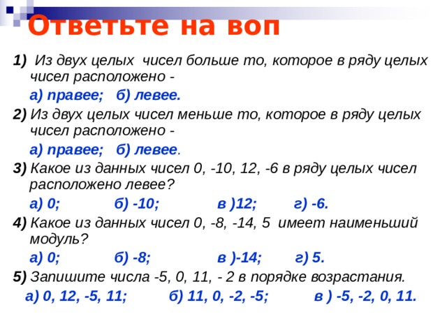 Ответьте на воп 1) Из двух целых чисел больше то, которое в ряду целых чисел расположено -  а) правее; б) левее. 2) Из двух целых чисел меньше то, которое в ряду целых чисел расположено -  а) правее; б) левее . 3) Какое из данных чисел 0, -10, 12, -6 в ряду целых чисел расположено левее?  а) 0; б) -10; в )12; г) -6. 4) Какое из данных чисел 0, -8, -14, 5 имеет наименьший модуль?  а) 0; б) -8; в )-14; г) 5. 5) Запишите числа -5, 0, 11, - 2 в порядке возрастания.  а) 0, 12, -5, 11; б) 11, 0, -2, -5; в ) -5, -2, 0, 11. 
