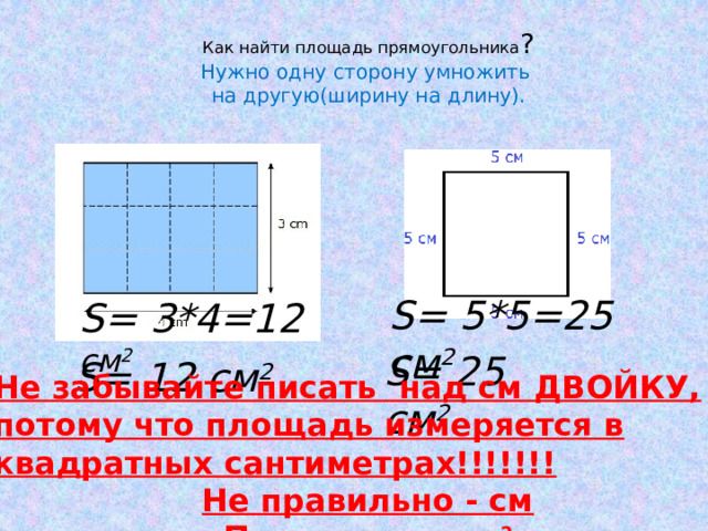 Как найти площадь прямоугольника ?  Нужно одну сторону умножить  на другую(ширину на длину). S= 5*5=25 см 2 S= 3*4=12  см 2   Не забывайте писать над см ДВОЙКУ, потому что площадь измеряется в квадратных сантиметрах!!!!!!! Не правильно - см Правильно - см 2 S= 25 см 2 S= 12 см 2 