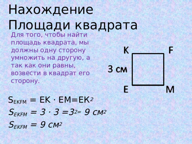 Нахождение Площади квадрата Для того, чтобы найти площадь квадрата, мы должны одну сторону умножить на другую, а так как они равны, возвести в квадрат его сторону. S EKFM  = EK · EМ=ЕК 2 S EKFM  = 3 · 3 =3 2= 9 см 2 S EKFM  = 9 см 2     