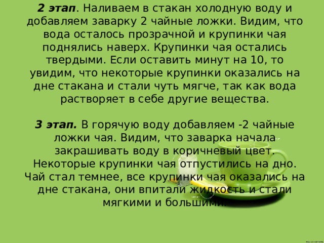 2 этап . Наливаем в стакан холодную воду и добавляем заварку 2 чайные ложки. Видим, что вода осталось прозрачной и крупинки чая поднялись наверх. Крупинки чая остались твердыми. Если оставить минут на 10, то увидим, что некоторые крупинки оказались на дне стакана и стали чуть мягче, так как вода растворяет в себе другие вещества.   3 этап.  В горячую воду добавляем -2 чайные ложки чая. Видим, что заварка начала закрашивать воду в коричневый цвет. Некоторые крупинки чая отпустились на дно. Чай стал темнее, все крупинки чая оказались на дне стакана, они впитали жидкость и стали мягкими и большими.   